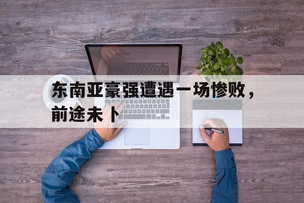 开云APP-东南亚豪强遭遇一场惨败，前途未卜的简单介绍